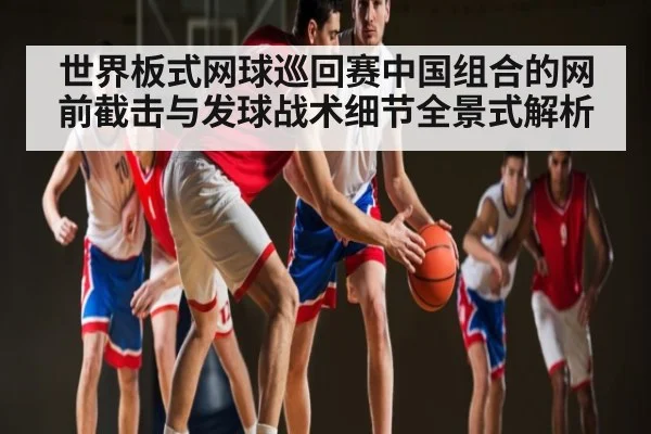 世界板式网球巡回赛中国组合的网前截击与发球战术细节全景式解析